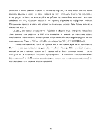 29
системами и имеет хорошие позиции по ключевым запросам, что сайт имеет довольно много
внешних ссылок, и люди по этим ссылкам на него переходят. Количество просмотров
иллюстрирует тот факт, что контент сайта востребован посещающей его аудиторией, что люди,
заходящие на сайт, посещают несколько его страниц, переходят по внутренним ссылкам.
Оптимальным принято считать, что количество просмотров должно быть больше количества
посетителей в 4-5 раз.
Отметим, что данные посещаемости госсайтов в Москве стали критерием определения
эффективности этих ресурсов. В 2013 году правительство Москвы по результатам оценки
посещаемости сайтов закрыло непопулярные и сократило количество интернет-ресурсов органов
власти региона в 58 раз - с 7000 до 120 (URL: http://digit.ru/state/20131017/406844226.html).
Данные по посещаемости сайтов органов власти Алтайского края очень неоднородны.
Наиболее высокие данные демонстрирует сайт www.altaisport.ru: при 400 посетителей ежедневно
каждый из них в среднем заходит на 5 страниц сайта. Более скромные данные у сайтов
www.gsn22.ru (70 посетителей ежедневно просматривают 211 страниц) и www.admsln.narod.ru/
(соответственно 9 и 13). Последние данные говорят о низком количестве целевых посетителей и о
несоответствии сайта запросам целевых аудиторий.
 