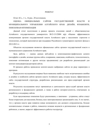 3
РЕФЕРАТ
Отчет 42 с., 1 ч., 16 рис., 20 источников.
ОЦЕНКА ОФИЦИАЛЬНЫХ САЙТОВ ГОСУДАРСТВЕННОЙ ВЛАСТИ И
МУНИЦИПАЛЬНОГО УПРАВЛЕНИЯ АЛТАЙСКОГО КРАЯ: ДИЗАЙН, ЮЗАБИЛИТИ,
ПОИСКОВАЯ ОПТИМИЗАЦИЯ
Данный отчет подготовлен в рамках проекта отделения связей с общественностью
Алтайского государственного университета №12-13-22004 а(р) «Оценка эффективности
коммуникации органов государственной власти Алтайского края с населением: стратегии и
технологии», который выполняется при поддержке Российского гуманитарного научного фонда в
2012-2013 гг.
Объектом исследования являются официальные сайты органов государственной власти и
муниципального управления Алтайского края.
Цель работы — оценка данных веб-сайтов в композиционно-графическом аспекте
(интерфейс и дизайн, целевые группы сайта, содержание, навигация, юзабилити, технологичность,
поисковая оптимизация и другие методы продвижения) для разработки рекомендаций для
контент-менеджеров (редакторов) сайтов.
В процессе работы проводился контент-анализ выбранных сайтов по ряду параметров и
критериев.
В результате исследования впервые были выявлены наиболее часто встречающиеся ошибки
в дизайне и юзабилити сайтов органов власти Алтайского края, создана модель эффективности
сайта государственной структуры, разработаны рекомендации для пресс-секретарей органов
власти.
Результаты исследования могут применяться в деятельности пресс-служб органов власти
регионального и федерального уровней, а также в работе интернет-агентств, отвечающих за
разработку и поддержку сайтов.
Если предложенные изменения будут реализованы, а замечания – устранены, сайты станут
более открытыми для населения, бизнеса, всех заинтересованных организаций и лиц. А это значит,
что у органов власти края появятся новые возможности для делового сотрудничества, больше
положительных отзывов о работе, повысятся позиции ведомств в региональных и федеральных
рейтингах, а значит, вырастет эффективность работы госструктур.
 