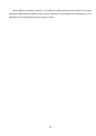 40
Таким образом, мы можем заявлять, что юзабилити сайтов органов власти является не только
критерием эффективности работы самого сайта и работает на повышение его посещаемости, но и
формирует позитивный имидж данного органа власти.
 