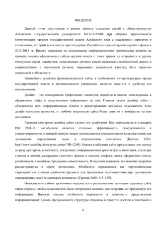 6
ВВЕДЕНИЕ
Данный отчет подготовлен в рамках проекта отделения связей с общественностью
Алтайского государственного университета №12-13-22004 а(р) «Оценка эффективности
коммуникации органов государственной власти Алтайского края с населением: стратегии и
технологии», который выполняется при поддержке Российского гуманитарного научного фонда в
2012-2013 гг. Проект направлен на исследование информационного пространства региона на
примере анализа официальных сайтов органов власти с точки зрения их открытости и других
коммуникативных параметров, позволяющих органам власти налаживать полноценный диалог и
взаимодействие с населением региона, наращивать социальный капитал, быть гарантом
социальной стабильности.
Важнейшим аспектом функциональности сайта, в особенности интернет-ресурса органа
государственной власти и муниципального управления, является простота и удобство его
использования.
Дизайн – это совокупность графических элементов, шрифтов и цветов, используемых в
оформлении сайта и представлении информации на нем. Главная задача дизайна сайта –
объединение всех информационных блоков и акцентирование внимания пользователя. Если
дизайн выполнен грамотно, то любому посетителю сайта будет приятно и комфортно на нем
находиться.
Главным критерием дизайна сайта служит его юзабилити. Как определяется в стандарте
ISO 9241-11, «юзабилити является степенью эффективности, продуктивности и
удовлетворенности, с которой продукт может использоваться определенными пользователями для
достижения определенных задач в определенном контексте» [Костин: URL:
http://www.usabilitylab.ru/press-center/?ID=2249]. Оценка юзабилити сайта предполагает его оценку
по ряду критериев, в частности, следующих: информационная архитектура и навигация, структура
страниц и дизайн, содержание (контент), формы и диалоги, графика, цвета, оформление текста,
устойчивость к ошибкам, браузерная совместимость. В научном контексте это понятие подробно
рассматривается в сфере эргономики. Юзабилити определяется как «эргономическая
характеристика степени удобности предмета для применения пользователями при достижении
определённых целей в некотором контексте» [Сергеев 2008: 115–119].
Относительно сайтов эргономика выражается в расположении элементов страницы сайта
таким образом, чтобы пользователю было интуитивно понятно, как получить интересующую его
информацию. Высокая степень юзабилити выражается в логичности представления
информационных блоков, продуманности структуры страницы и простоте доступа к текстовой и
 