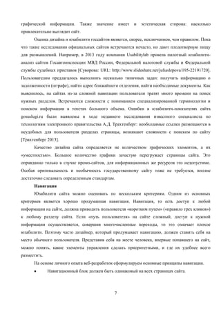 7
графической информации. Также значение имеет и эстетическая сторона: насколько
привлекательно выглядит сайт.
Оценка дизайна и юзабилити госсайтов является, скорее, исключением, чем правилом. Пока
что такие исследования официальных сайтов встречаются нечасто, но дают плодотворную пищу
для размышлений. Например, в 2013 году компания Usabilitylab провела пилотный юзабилити-
анализ сайтов Госавтоинспекции МВД России, Федеральной налоговой службы и Федеральной
службы судебных приставов [Суворова: URL: http://www.slideshare.net/juliaslepova/195-22191720].
Пользователям предлагалось выполнить несколько типичных задач: получить информацию о
задолженности (штрафе), найти адрес ближайшего отделения, найти необходимые документы. Как
выяснилось, на сайтах из-за сложной навигации пользователи тратят много времени на поиск
нужных разделов. Встречаются сложности с пониманием специализированной терминологии и
поиском информации в текстах большого объема. Ошибки в юзабилити-показателях сайта
gosuslugi.ru были выявлены в ходе недавнего исследования известного специалиста по
технологиям электронного правительства А.Д. Трахтенберг: необходимые ссылки размещаются в
неудобных для пользователя разделах страницы, возникают сложности с поиском по сайту
[Трахтенберг 2013].
Качество дизайна сайта определяется не количеством графических элементов, а их
«уместностью». Большое количество графики зачастую перегружает страницы сайта. Это
оправданно только в случае промо-сайтов, для информационных же ресурсов это недопустимо.
Особая оригинальность и необычность государственному сайту тоже не требуется, вполне
достаточно следовать определенным стандартам.
Навигация
Юзабилити сайта можно оценивать по нескольким критериям. Одним из основных
критериев является хорошо продуманная навигация. Навигация, то есть доступ к любой
информации на сайте, должна приводить пользователя «коротким путем» («правило трех кликов»)
к любому разделу сайта. Если «путь пользователя» на сайте сложный, доступ к нужной
информации осуществляется, совершив многочисленные переходы, то это означает плохое
юзабилити. Поэтому часто дизайнер, который продумывает навигацию, должен ставить себя на
место обычного пользователя. Представив себя на месте человека, впервые попавшего на сайт,
можно понять, какие элементы управления сделать приоритетными, и где их удобнее всего
разместить.
На основе личного опыта веб-разработок сформулируем основные принципы навигации.
Навигационный блок должен быть одинаковый на всех страницах сайта.
 