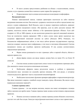 9
В тексте должны присутствовать разбиения на абзацы с подзаголовками, списки,
ссылки, а суть страницы должна быть понятна в одном экране (без прокруток).
В представлении текста должны использоваться иллюстрации и инфографика.
Внутренний поиск
Помимо навигационной панели, главным ориентиром посетителя на сайте является
внутренняя поисковая система. Она помогает «удержать» посетителя на сайте и предоставляет ему
доступ к нужно информации. Якоб Нильсен, один из видных теоретиков юзабилити, приводит
следующее правило внутреннего поиска: «На практике, если на сайте доступно меньше 100
страниц, посетитель вполне может обойтись и без применения функции «Поиск». Если сайт
содержит от 100 до 1000 страниц, на нем желательно разместить простой поисковый механизм.
Если же количество страниц превышает 1000, в таком случае самое время задуматься над
созданием эффективной поисковой системы на сайте» [Нильсен 2007]. Очевидно, что
большинство информационных сайтов, в том числе сайтов органов государственных структур,
зачастую содержат довольно много информации, в том числе и постоянно обновляемой. Система
внутреннего поиска для подобных проектов необходима. И она должна соответствовать
определенным принципам.
Форма поиска размещается на всех страницах сайта в верхней области, обычно в
верхнем правом углу.
Длина формы поиска для ввода запроса должна быть не менее 20 и не более 30
символов.
Система поиска должна осуществлять поиск только по внутренним страницам сайта.
Для «внешнего» поиска пользуются поисковыми системами.
Необходимо оформить вывод результатов поиска в удобном и привычном
пользователю виде: заголовок (со ссылкой), краткое описание, URL или раздел, к которому
относится результат, фрагмент текста с выделенной поисковой фразой.
Необходимо использовать функцию проверки орфографии и переключения регистра.
При вводе поискового запроса с ошибкой следует выводить строку «Возможно, Вы имели в виду
[правильное написание запроса]?».
Главная страница сайта
Главная страница – это как витрина магазина, именно она может мотивировать человека
зайти в магазин или пройти мимо. Главная страница также должна соответствовать определенным
правилам.
Помимо логотипа и названия сайта, главная страница должна объяснить посетителю,
для чего этот сайт был создан. Зачастую такую функцию выполняют слоган и текст приветствия.
 