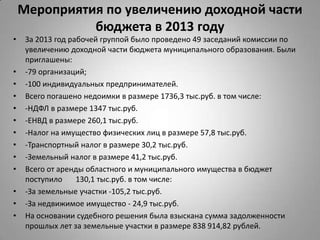 Мероприятия по увеличению доходной части
бюджета в 2013 году
• За 2013 год рабочей группой было проведено 49 заседаний комиссии по
увеличению доходной части бюджета муниципального образования. Были
приглашены:
• -79 организаций;
• -100 индивидуальных предпринимателей.
• Всего погашено недоимки в размере 1736,3 тыс.руб. в том числе:
• -НДФЛ в размере 1347 тыс.руб.
• -ЕНВД в размере 260,1 тыс.руб.
• -Налог на имущество физических лиц в размере 57,8 тыс.руб.
• -Транспортный налог в размере 30,2 тыс.руб.
• -Земельный налог в размере 41,2 тыс.руб.
• Всего от аренды областного и муниципального имущества в бюджет
поступило 130,1 тыс.руб. в том числе:
• -За земельные участки -105,2 тыс.руб.
• -За недвижимое имущество - 24,9 тыс.руб.
• На основании судебного решения была взыскана сумма задолженности
прошлых лет за земельные участки в размере 838 914,82 рублей.
 