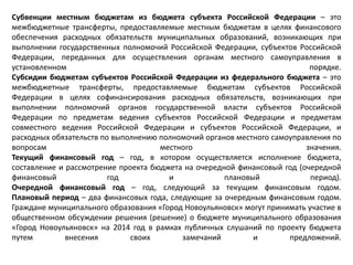 Субвенции местным бюджетам из бюджета субъекта Российской Федерации – это
межбюджетные трансферты, предоставляемые местным бюджетам в целях финансового
обеспечения расходных обязательств муниципальных образований, возникающих при
выполнении государственных полномочий Российской Федерации, субъектов Российской
Федерации, переданных для осуществления органам местного самоуправления в
установленном порядке.
Субсидии бюджетам субъектов Российской Федерации из федерального бюджета – это
межбюджетные трансферты, предоставляемые бюджетам субъектов Российской
Федерации в целях софинансирования расходных обязательств, возникающих при
выполнении полномочий органов государственной власти субъектов Российской
Федерации по предметам ведения субъектов Российской Федерации и предметам
совместного ведения Российской Федерации и субъектов Российской Федерации, и
расходных обязательств по выполнению полномочий органов местного самоуправления по
вопросам местного значения.
Текущий финансовый год – год, в котором осуществляется исполнение бюджета,
составление и рассмотрение проекта бюджета на очередной финансовый год (очередной
финансовый год и плановый период).
Очередной финансовый год – год, следующий за текущим финансовым годом.
Плановый период – два финансовых года, следующие за очередным финансовым годом.
Граждане муниципального образования «Город Новоульяновск» могут принимать участие в
общественном обсуждении решения (решение) о бюджете муниципального образования
«Город Новоульяновск» на 2014 год в рамках публичных слушаний по проекту бюджета
путем внесения своих замечаний и предложений.
 