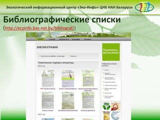 • контент-менеджмент
сайта
Деятельность Центра «Эко-Инфо» по созданию
информационных ресурсов экологической
тематики включает следующие направления:
• выпуск электронных
периодических изданий
• интеграция в
социальные сети
Сайт Центра «Эко-Инфо»
(http://ecoinfo.bas-net.by/)
Экологический информационный центр «Эко-Инфо» ЦНБ НАН Беларуси
Журналы Беларуси (http://ecoinfo.bas-net.by/db/)
Экологический информационный центр «Эко-Инфо» ЦНБ НАН Беларуси
Экологическое законодательство
(http://ecoinfo.bas-net.by/ecolaw/index.htm)
Экологический информационный центр «Эко-Инфо» ЦНБ НАН БеларусиЭкологический информационный центр «Эко-Инфо» ЦНБ НАН Беларуси
Библиографические списки
(http://ecoinfo.bas-net.by/bibliograf/)
 