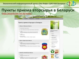 • контент-менеджмент
сайта
Деятельность Центра «Эко-Инфо» по созданию
информационных ресурсов экологической
тематики включает следующие направления:
• выпуск электронных
периодических изданий
• интеграция в
социальные сети
Сайт Центра «Эко-Инфо»
(http://ecoinfo.bas-net.by/)
Экологический информационный центр «Эко-Инфо» ЦНБ НАН Беларуси
Журналы Беларуси (http://ecoinfo.bas-net.by/db/)
Экологический информационный центр «Эко-Инфо» ЦНБ НАН Беларуси
Экологическое законодательство
(http://ecoinfo.bas-net.by/ecolaw/index.htm)
Экологический информационный центр «Эко-Инфо» ЦНБ НАН БеларусиЭкологический информационный центр «Эко-Инфо» ЦНБ НАН Беларуси
Электронные ресурсы (http://ecoinfo.bas-net.by/inet/)
Библиографические списки (http://ecoinfo.bas-net.by/bibliograf/)
Экологический информационный центр «Эко-Инфо» ЦНБ НАН Беларуси
Пункты приема вторсырья в Беларуси
(http://ecoinfo.bas-net.by/waste/)
 