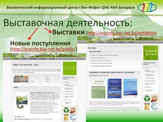 • контент-менеджмент
сайта
Деятельность Центра «Эко-Инфо» по созданию
информационных ресурсов экологической
тематики включает следующие направления:
• выпуск электронных
периодических изданий
• интеграция в
социальные сети
Сайт Центра «Эко-Инфо»
(http://ecoinfo.bas-net.by/)
Экологический информационный центр «Эко-Инфо» ЦНБ НАН Беларуси
Журналы Беларуси (http://ecoinfo.bas-net.by/db/)
Экологический информационный центр «Эко-Инфо» ЦНБ НАН Беларуси
Экологическое законодательство
(http://ecoinfo.bas-net.by/ecolaw/index.htm)
Экологический информационный центр «Эко-Инфо» ЦНБ НАН БеларусиЭкологический информационный центр «Эко-Инфо» ЦНБ НАН Беларуси
Электронные ресурсы (http://ecoinfo.bas-net.by/inet/)
Библиографические списки (http://ecoinfo.bas-net.by/bibliograf/)
Экологический информационный центр «Эко-Инфо» ЦНБ НАН Беларуси
Экологический календарь (http://ecoinfo.bas-net.by/calendar/)
Пункты приема вторсырья в Беларуси (http://ecoinfo.bas-net.by/waste/)
Выставочная деятельность:
Выставки(http://ecoinfo.bas-net.by/exhibition
Экологический информационный центр «Эко-Инфо» ЦНБ НАН Беларуси
Новые поступления
(http://ecoinfo.bas-net.by/public/)
 