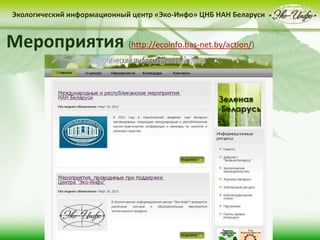 • контент-менеджмент
сайта
Деятельность Центра «Эко-Инфо» по созданию
информационных ресурсов экологической
тематики включает следующие направления:
• выпуск электронных
периодических изданий
• интеграция в
социальные сети
Сайт Центра «Эко-Инфо»
(http://ecoinfo.bas-net.by/)
Экологический информационный центр «Эко-Инфо» ЦНБ НАН Беларуси
Журналы Беларуси (http://ecoinfo.bas-net.by/db/)
Экологический информационный центр «Эко-Инфо» ЦНБ НАН Беларуси
Экологическое законодательство
(http://ecoinfo.bas-net.by/ecolaw/index.htm)
Экологический информационный центр «Эко-Инфо» ЦНБ НАН БеларусиЭкологический информационный центр «Эко-Инфо» ЦНБ НАН Беларуси
Электронные ресурсы (http://ecoinfo.bas-net.by/inet/)
Библиографические списки (http://ecoinfo.bas-net.by/bibliograf/)
Экологический информационный центр «Эко-Инфо» ЦНБ НАН Беларуси
Мероприятия (http://ecoinfo.bas-net.by/action/)
 