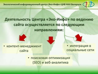 • контент-менеджмент
сайта
Деятельность Центра «Эко-Инфо» по ведению
сайта осуществляется по следующим
направлениям:
• поисковая оптимизация
(SEO) и веб-аналитика
• интеграция в
социальные сети
 