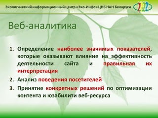 1. Определение наиболее значимых показателей,
которые оказывают влияние на эффективность
деятельности сайта и правильная их
интерпретация
2. Анализ поведения посетителей
3. Принятие конкретных решений по оптимизации
контента и юзабилити веб-ресурса
Веб-аналитика
 