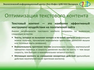 Оптимизация текстового контента
Текстовый контент — это наиболее эффективный
инструмент воздействия на посетителей сайта
Анализ читабельности текстового контента направлен на выявление
следующих аспектов:
 Тексты, которые не вызывают интерес и по какой причине (информацию
можно получить, просмотрев видеозаписи траектории движения мышки
или тепловые карты внимания).
 Внимательность прочтения текстов (анализируем скорость вертикальной
прокрутки страницы и скорость движения мышки по тексту — чем выше
скорость, тем быстрее и невнимательнее читается контент).
 Мотивация контента на совершение конкретных действий (дальнейшие
действия посетителей после прочтения контента).
 