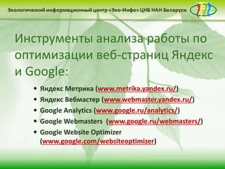 Инструменты анализа работы по
оптимизации веб-страниц Яндекс
и Google:
 Яндекс Метрика (www.metrika.yandex.ru/)
 Яндекс Вебмастер (www.webmaster.yandex.ru/)
 Google Analytics (www.google.ru/analytics/)
 Google Webmasters (www.google.ru/webmasters/)
 Google Website Optimizer
(www.google.com/websiteoptimizer)
 