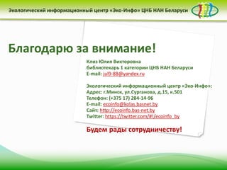 Благодарю за внимание!
Клиз Юлия Викторовна
библиотекарь 1 категории ЦНБ НАН Беларуси
E-mail: jul9-88@yandex.ru
Экологический информационный центр «Эко-Инфо»:
Адрес: г.Минск, ул.Сурганова, д.15, к.501
Телефон: (+375 17) 284-14-96
E-mail: ecoinfo@kolas.basnet.by
Сайт: http://ecoinfo.bas-net.by
Twitter: https://twitter.com/#!/ecoinfo_by
Будем рады сотрудничеству!
Экологический информационный центр «Эко-Инфо» ЦНБ НАН Беларуси
 