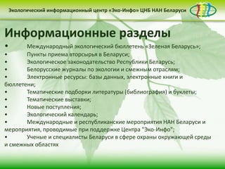 • контент-менеджмент
сайта
Деятельность Центра «Эко-Инфо» по созданию
информационных ресурсов экологической
тематики включает следующие направления:
• выпуск электронных
периодических изданий
• интеграция в
социальные сети
Информационные разделы
• Международный экологический бюллетень «Зеленая Беларусь»;
• Пункты приема вторсырья в Беларуси;
• Экологическое законодательство Республики Беларусь;
• Белорусские журналы по экологии и смежным отраслям;
• Электронные ресурсы: базы данных, электронные книги и
бюллетени;
• Тематические подборки литературы (библиография) и буклеты;
• Тематические выставки;
• Новые поступления;
• Экологический календарь;
• Международные и республиканские мероприятия НАН Беларуси и
мероприятия, проводимые при поддержке Центра "Эко-Инфо";
• Ученые и специалисты Беларуси в сфере охраны окружающей среды
и смежных областях
Экологический информационный центр «Эко-Инфо» ЦНБ НАН Беларуси
 