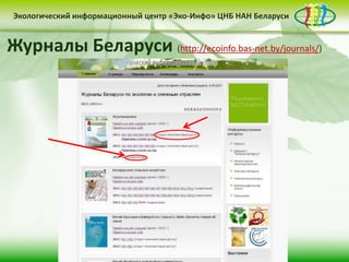 • контент-менеджмент
сайта
Деятельность Центра «Эко-Инфо» по созданию
информационных ресурсов экологической
тематики включает следующие направления:
• выпуск электронных
периодических изданий
• интеграция в
социальные сети
Сайт Центра «Эко-Инфо»
(http://ecoinfo.bas-net.by/)
Экологический информационный центр «Эко-Инфо» ЦНБ НАН Беларуси
Журналы Беларуси (http://ecoinfo.bas-net.by/journals/)
Экологический информационный центр «Эко-Инфо» ЦНБ НАН Беларуси
 