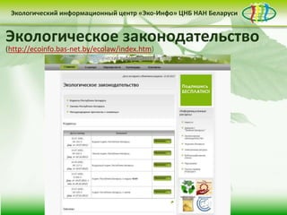 • контент-менеджмент
сайта
Деятельность Центра «Эко-Инфо» по созданию
информационных ресурсов экологической
тематики включает следующие направления:
• выпуск электронных
периодических изданий
• интеграция в
социальные сети
Сайт Центра «Эко-Инфо»
(http://ecoinfo.bas-net.by/)
Экологический информационный центр «Эко-Инфо» ЦНБ НАН Беларуси
Журналы Беларуси (http://ecoinfo.bas-net.by/db/)
Экологический информационный центр «Эко-Инфо» ЦНБ НАН Беларуси
Экологическое законодательство
(http://ecoinfo.bas-net.by/ecolaw/index.htm)
Экологический информационный центр «Эко-Инфо» ЦНБ НАН Беларуси
 