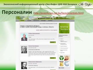 • контент-менеджмент
сайта
Деятельность Центра «Эко-Инфо» по созданию
информационных ресурсов экологической
тематики включает следующие направления:
• выпуск электронных
периодических изданий
• интеграция в
социальные сети
Сайт Центра «Эко-Инфо»
(http://ecoinfo.bas-net.by/)
Экологический информационный центр «Эко-Инфо» ЦНБ НАН Беларуси
Журналы Беларуси (http://ecoinfo.bas-net.by/db/)
Экологический информационный центр «Эко-Инфо» ЦНБ НАН Беларуси
Экологическое законодательство
(http://ecoinfo.bas-net.by/ecolaw/index.htm)
Экологический информационный центр «Эко-Инфо» ЦНБ НАН БеларусиЭкологический информационный центр «Эко-Инфо» ЦНБ НАН Беларуси
Электронные ресурсы (http://ecoinfo.bas-net.by/inet/)
Библиографические списки (http://ecoinfo.bas-net.by/bibliograf/)
Экологический информационный центр «Эко-Инфо» ЦНБ НАН Беларуси
Персоналии (http://ecoinfo.bas-net.by/faces/scientists.html)
 