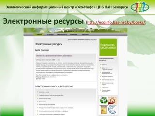 • контент-менеджмент
сайта
Деятельность Центра «Эко-Инфо» по созданию
информационных ресурсов экологической
тематики включает следующие направления:
• выпуск электронных
периодических изданий
• интеграция в
социальные сети
Сайт Центра «Эко-Инфо»
(http://ecoinfo.bas-net.by/)
Экологический информационный центр «Эко-Инфо» ЦНБ НАН Беларуси
Журналы Беларуси (http://ecoinfo.bas-net.by/db/)
Экологический информационный центр «Эко-Инфо» ЦНБ НАН Беларуси
Экологическое законодательство
(http://ecoinfo.bas-net.by/ecolaw/index.htm)
Экологический информационный центр «Эко-Инфо» ЦНБ НАН БеларусиЭкологический информационный центр «Эко-Инфо» ЦНБ НАН Беларуси
Электронные ресурсы (http://ecoinfo.bas-net.by/books/)
 