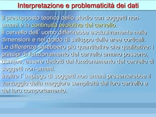 Interpretazione e problematicità dei dati
Il presupposto teorico dello studio con soggetti non-
umani è la continuità evolutiva del cervello.
Il cervello dell’uomo differirebbe esclusivamente nelle
dimensioni e nel grado di sviluppo delle aree corticali.
Le differenze sarebbero più quantitative che qualitative: i
principi di funzionamento del cervello umano possono,
dunque, essere dedotti dal funzionamento del cervello di
soggetti non-umani.
Inoltre l’impiego di soggetti non umani presenterebbe il
vantaggio della maggiore semplicità del loro cervello e
del loro comportamento.
 