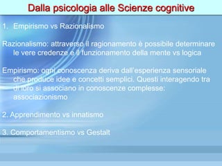 Dalla psicologia alle Scienze cognitive
1. Empirismo vs Razionalismo
Razionalismo: attraverso il ragionamento è possibile determinare
le vere credenze e il funzionamento della mente vs logica
Empirismo: ogni conoscenza deriva dall’esperienza sensoriale
che produce idee e concetti semplici. Questi interagendo tra
di loro si associano in conoscenze complesse:
associazionismo
2. Apprendimento vs innatismo
3. Comportamentismo vs Gestalt
 