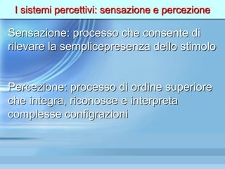 I sistemi percettivi: sensazione e percezione
Sensazione: processo che consente di
rilevare la semplicepresenza dello stimolo
Percezione: processo di ordine superiore
che integra, riconosce e interpreta
complesse configrazioni
 