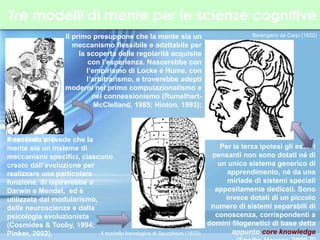 Tre modelli di mente per le scienze cognitive
Il primo presuppone che la mente sia un
meccanismo flessibile e adattabile per
la scoperta delle regolarità acquisite
con l’esperienza. Nascerebbe con
l’empirismo di Locke e Hume, con
l’arbitrarismo, e troverebbe adepti
moderni nel primo computazionalismo e
nel connessionismo (Rumelhart-
McClelland, 1985; Hinton, 1993);
Il seconda prevede che la
mente sia un insieme di
meccanismi specifici, ciascuno
creato dall’evoluzione per
realizzare una particolare
funzione. Si ispirerebbe a
Darwin e Mendel, ed è
utilizzata dal modularismo,
dalle neuroscienze e dalla
psicologia evoluzionista
(Cosmides & Tooby, 1994;
Pinker, 2002).
Per la terza ipotesi gli esseri
pensanti non sono dotati né di
un unico sistema generico di
apprendimento, né da una
miriade di sistemi speciali
appositamente dedicati. Sono
invece dotati di un piccolo
numero di sistemi separabili di
conoscenza, corrispondenti a
domini filogenetici di base detta
appunto core knowledge
Robert Fludd (1617)
Il modello frenologico di Spurzheim (1833)
Berengario da Carpi (1620)
 