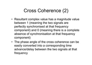 Cross Coherence (2)
•  Resultant complex value has a magnitude value
between 1 (meaning the two signals are
perfectly synchronised at that frequency
component) and 0 (meaning there is a complete
absence of synchronisation at that frequency
component)
•  The phase angle of the cross coherence can be
easily converted into a corresponding time
advance/delay between the two signals at that
frequency
 