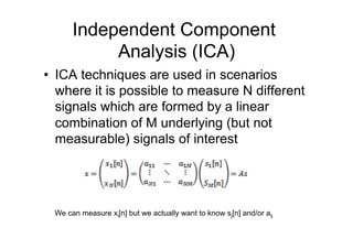 Independent Component
Analysis (ICA)
•  ICA techniques are used in scenarios
where it is possible to measure N different
signals which are formed by a linear
combination of M underlying (but not
measurable) signals of interest
We can measure xi[n] but we actually want to know sj[n] and/or aij
 