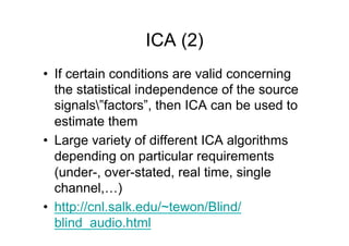 ICA (2)
•  If certain conditions are valid concerning
the statistical independence of the source
signals”factors”, then ICA can be used to
estimate them
•  Large variety of different ICA algorithms
depending on particular requirements
(under-, over-stated, real time, single
channel,…)
•  http://cnl.salk.edu/~tewon/Blind/
blind_audio.html
 
