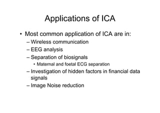 Applications of ICA
•  Most common application of ICA are in:
– Wireless communication
– EEG analysis
– Separation of biosignals
•  Maternal and foetal ECG separation
– Investigation of hidden factors in financial data
signals
– Image Noise reduction
 