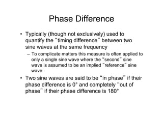 Phase Difference
•  Typically (though not exclusively) used to
quantify the “timing difference” between two
sine waves at the same frequency
–  To complicate matters this measure is often applied to
only a single sine wave where the “second” sine
wave is assumed to be an implied “reference” sine
wave
•  Two sine waves are said to be “in phase” if their
phase difference is 0° and completely “out of
phase” if their phase difference is 180°
 