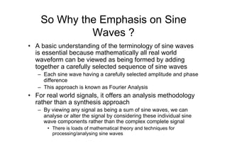So Why the Emphasis on Sine
Waves ?
•  A basic understanding of the terminology of sine waves
is essential because mathematically all real world
waveform can be viewed as being formed by adding
together a carefully selected sequence of sine waves
–  Each sine wave having a carefully selected amplitude and phase
difference
–  This approach is known as Fourier Analysis
•  For real world signals, it offers an analysis methodology
rather than a synthesis approach
–  By viewing any signal as being a sum of sine waves, we can
analyse or alter the signal by considering these individual sine
wave components rather than the complex complete signal
•  There is loads of mathematical theory and techniques for
processing/analysing sine waves
 