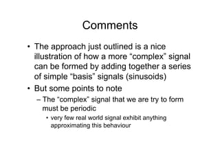 Comments
•  The approach just outlined is a nice
illustration of how a more “complex” signal
can be formed by adding together a series
of simple “basis” signals (sinusoids)
•  But some points to note
– The “complex” signal that we are try to form
must be periodic
•  very few real world signal exhibit anything
approximating this behaviour
 