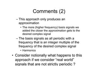 Comments (2)
– This approach only produces an
approximation
•  The more (higher frequency) basis signals we
added the closer the approximation gets to the
desired complex signal
– The basis signals as all periodic with a
frequency that is an integer multiple of the
frequency of the desired complex signal
•  Harmonics
•  Consider notionally what happens to this
approach if we consider “real world”
signals that are not strictly periodic ?
 