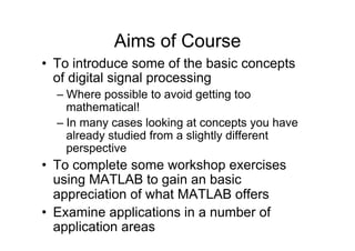 Aims of Course
•  To introduce some of the basic concepts
of digital signal processing
– Where possible to avoid getting too
mathematical!
– In many cases looking at concepts you have
already studied from a slightly different
perspective
•  To complete some workshop exercises
using MATLAB to gain an basic
appreciation of what MATLAB offers
•  Examine applications in a number of
application areas
 