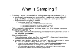 What is Sampling ?
•  Sampling Circuits (also known as Analogue to Digital Converters [ADC])
–  Instantaneously measure the current value of the electrical voltage waveform
(e.g. output from a physiological electrode or sensor, a micro-phone etc.)
–  Represents this voltage by a number
•  This number reflects the voltage level
–  If the voltage is positive then the number should be “positive”
–  If the voltage is negative then the number should be “negative”
–  If the voltage is large then the number should be “large”… etc.
•  This process is repeated over and over again at a fixed interval known as
the sampling period (Ts)
–  The number of times that this sampling process occurs every second is known as
the sampling frequency (fs)
•  One important point:
–  The real electrical voltage waveform can have ANY voltage level in a continuum
between its maximum and minimum value
–  However, there will be a finite set of “numbers” (defined by the number of bits in
the ADC) by which the voltage measures can be represented
•  Thus this process may/will introduce an error (known as quantisation error) in the
digitised representation of the analogue waveform but this is unavoidable!
•  The quantisation error can be made smaller by using an ADC which has a larger
number of bits but this has cost/storage(?) implications
 