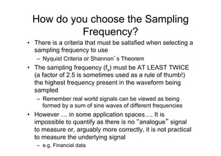 How do you choose the Sampling
Frequency?
•  There is a criteria that must be satisfied when selecting a
sampling frequency to use
–  Nyquist Criteria or Shannon’s Theorem
•  The sampling frequency (fs) must be AT LEAST TWICE
(a factor of 2.5 is sometimes used as a rule of thumb!)
the highest frequency present in the waveform being
sampled
–  Remember real world signals can be viewed as being
formed by a sum of sine waves of different frequencies
•  However … in some application spaces…. It is
impossible to quantify as there is no “analogue” signal
to measure or, arguably more correctly, it is not practical
to measure the underlying signal
–  e.g. Financial data
 