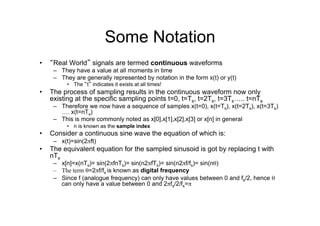 Some Notation
•  “Real World” signals are termed continuous waveforms
–  They have a value at all moments in time
–  They are generally represented by notation in the form x(t) or y(t)
•  The “t” indicates it exists at all times!
•  The process of sampling results in the continuous waveform now only
existing at the specific sampling points t=0, t=Ts, t=2Ts, t=3Ts….. t=nTs
–  Therefore we now have a sequence of samples x(t=0), x(t=Ts), x(t=2Ts), x(t=3Ts)
…. x(t=nTs)
–  This is more commonly noted as x[0],x[1],x[2],x[3] or x[n] in general
•  n is known as the sample index
•  Consider a continuous sine wave the equation of which is:
–  x(t)=sin(2πft)
•  The equivalent equation for the sampled sinusoid is got by replacing t with
nTs
–  x[n]=x(nTs)= sin(2πfnTs)= sin(n2πfTs)= sin(n2πf/fs)= sin(nθ)
–  The term θ=2πf/fs is known as digital frequency
–  Since f (analogue frequency) can only have values between 0 and fs/2, hence θ
can only have a value between 0 and 2πfs/2/fs=π
 