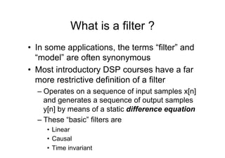 What is a filter ?
•  In some applications, the terms “filter” and
“model” are often synonymous
•  Most introductory DSP courses have a far
more restrictive definition of a filter
– Operates on a sequence of input samples x[n]
and generates a sequence of output samples
y[n] by means of a static difference equation
– These “basic” filters are
•  Linear
•  Causal
•  Time invariant
 