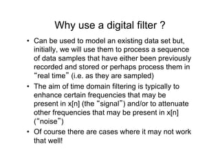Why use a digital filter ?
•  Can be used to model an existing data set but,
initially, we will use them to process a sequence
of data samples that have either been previously
recorded and stored or perhaps process them in
“real time” (i.e. as they are sampled)
•  The aim of time domain filtering is typically to
enhance certain frequencies that may be
present in x[n] (the “signal”) and/or to attenuate
other frequencies that may be present in x[n]
(“noise”)
•  Of course there are cases where it may not work
that well!
 