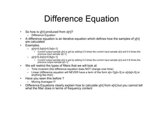 Difference Equation
•  So how is y[n] produced from x[n]?
–  Difference Equation
•  A difference equation is an iterative equation which defines how the samples of y[n]
are calculated
•  Examples:
–  y[n]=0.5x[n]+0.5x[n-1]
•  Current output sample y[n] is got by adding 0.5 times the current input sample x[n] and 0.5 times the
previous input sample x[n-1]
–  y[n]=0.2x[n]+0.8y[n-1]
•  Current output sample y[n] is got by adding 0.2 times the current input sample x[n] and 0.8 times the
previous output sample y[n-1]
•  We will restrict the types of filters that we will look at:
–  Time invariant (the difference equation does NOT change over time)
–  Linear (difference equation will NEVER have a term of the form x[n-1]y[n-3] or x[n]x[n-5] or
anything like this!)
•  Have you seen this before ?
–  Moving Averages !!!
•  Difference Equations clearly explain how to calculate y[n] from x[n] but you cannot tell
what the filter does in terms of frequency content
 
