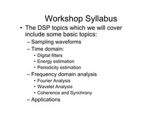 Workshop Syllabus
•  The DSP topics which we will cover
include some basic topics:
– Sampling waveforms
– Time domain:
•  Digital filters
•  Energy estimation
•  Periodicity estimation
– Frequency domain analysis
•  Fourier Analysis
•  Wavelet Analysis
•  Coherence and Synchrony
– Applications
 