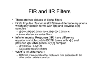 FIR and IIR Filters
•  There are two classes of digital filters
•  Finite Impulse Response (FIR) have difference equations
which only contain terms with x[n] and previous x[n]
samples
–  y[n]=0.25x[n]+0.25x[n-1]+ 0.25x[n-2]+ 0.25x[n-3]
–  Also called non-recursive filters
•  Infinite Impulse Response (IIR) have difference
equations which contain BOTH terms with x[n] and
previous x[n] AND previous y[n] samples
–  y[n]=0.2x[n]+0.8y[n-1]
–  Also called recursive filters
•  What’s the difference ?
–  Different characteristics that make one type preferable to the
other under certain scenarios
 