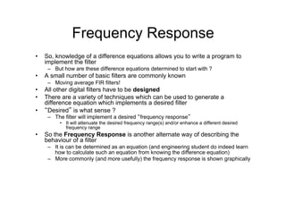 Frequency Response
•  So, knowledge of a difference equations allows you to write a program to
implement the filter
–  But how are these difference equations determined to start with ?
•  A small number of basic filters are commonly known
–  Moving average FIR filters!
•  All other digital filters have to be designed
•  There are a variety of techniques which can be used to generate a
difference equation which implements a desired filter
•  “Desired” is what sense ?
–  The filter will implement a desired “frequency response”
•  It will attenuate the desired frequency range(s) and/or enhance a different desired
frequency range
•  So the Frequency Response is another alternate way of describing the
behaviour of a filter
–  It is can be determined as an equation (and engineering student do indeed learn
how to calculate such an equation from knowing the difference equation)
–  More commonly (and more usefully) the frequency response is shown graphically
 