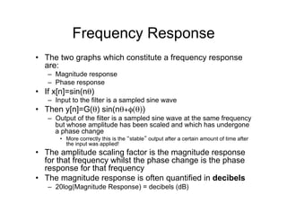Frequency Response
•  The two graphs which constitute a frequency response
are:
–  Magnitude response
–  Phase response
•  If x[n]=sin(nθ)
–  Input to the filter is a sampled sine wave
•  Then y[n]=G(θ) sin(nθ+φ(θ))
–  Output of the filter is a sampled sine wave at the same frequency
but whose amplitude has been scaled and which has undergone
a phase change
•  More correctly this is the “stable” output after a certain amount of time after
the input was applied!
•  The amplitude scaling factor is the magnitude response
for that frequency whilst the phase change is the phase
response for that frequency
•  The magnitude response is often quantified in decibels
–  20log(Magnitude Response) = decibels (dB)
 