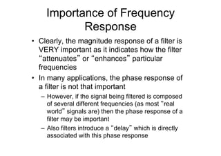 Importance of Frequency
Response
•  Clearly, the magnitude response of a filter is
VERY important as it indicates how the filter
“attenuates” or “enhances” particular
frequencies
•  In many applications, the phase response of
a filter is not that important
–  However, if the signal being filtered is composed
of several different frequencies (as most “real
world” signals are) then the phase response of a
filter may be important
–  Also filters introduce a “delay” which is directly
associated with this phase response
 
