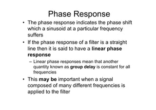 Phase Response
•  The phase response indicates the phase shift
which a sinusoid at a particular frequency
suffers
•  If the phase response of a filter is a straight
line then it is said to have a linear phase
response
–  Linear phase responses mean that another
quantity known as group delay is constant for all
frequencies
•  This may be important when a signal
composed of many different frequencies is
applied to the filter
 