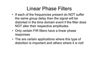 Linear Phase Filters
•  If each of the frequencies present do NOT suffer
the same group delay then the signal will be
distorted in the time domain event if the filter does
NOT alter their respective amplitudes
•  Only certain FIR filters have a linear phase
responses
•  The are certain applications where this type of
distortion is important and others where it is not!
 
