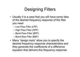 Designing Filters
•  Usually it is a case that you will have some idea
of the desired frequency response of the filter
you need
–  Low Pass Filter (LPF)
–  High Pass Filter (HPF)
–  Band Pass Filter (BPF)
–  Band Stop Filter (BSF)
•  Many “design tools” allow you to specify the
desired frequency response characteristics and
they generate the coefficients of a difference
equation that delivers this frequency response
 