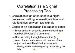 Correlation as a Signal
Processing Tool
•  Correlation is an often used in a signal
processing setting to investigate temporal
relationships between two signals
•  Consider an application like radar or sonar
– Sonar emits an acoustic pulse (containing a
number of cycles of a pure tone)
– After travelling through the medium (e.g.
water) the acoustic wave will bounce off an
object and travel back to the sonar unit
•  Getting smaller and corrupted by “noise” along the
way
 